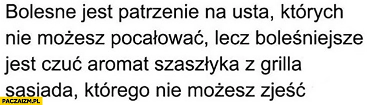
    Bolesne jest patrzenie na usta których nie możesz pocałować lecz boleśniejsze jest czuć aromat szaszłyka z grilla sasiada ktorego nie mozesz zjesc