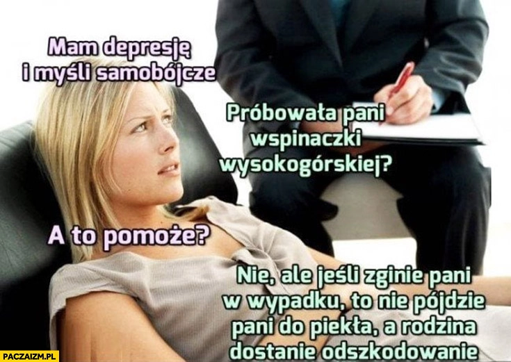 
    Mam depresje i myśli samobójcze, próbowała pani wspinaczki wysokogórskiej? A to pomoże? Nie ale jeśli zginie pani w wypadku rodzina dostanie odszkodowanie