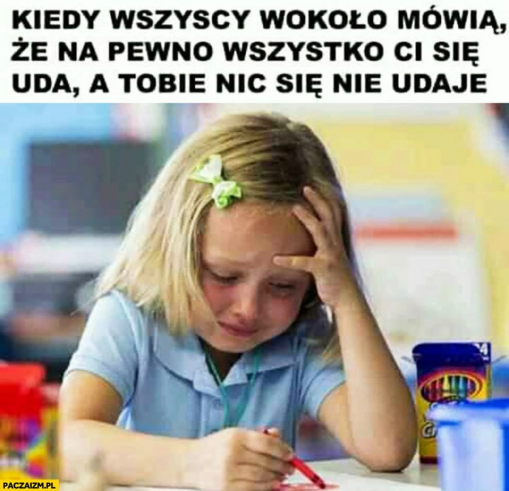
    Kiedy wszyscy wokoło mówią, że na pewno wszystko Ci się uda a Tobie nic się nie udaje