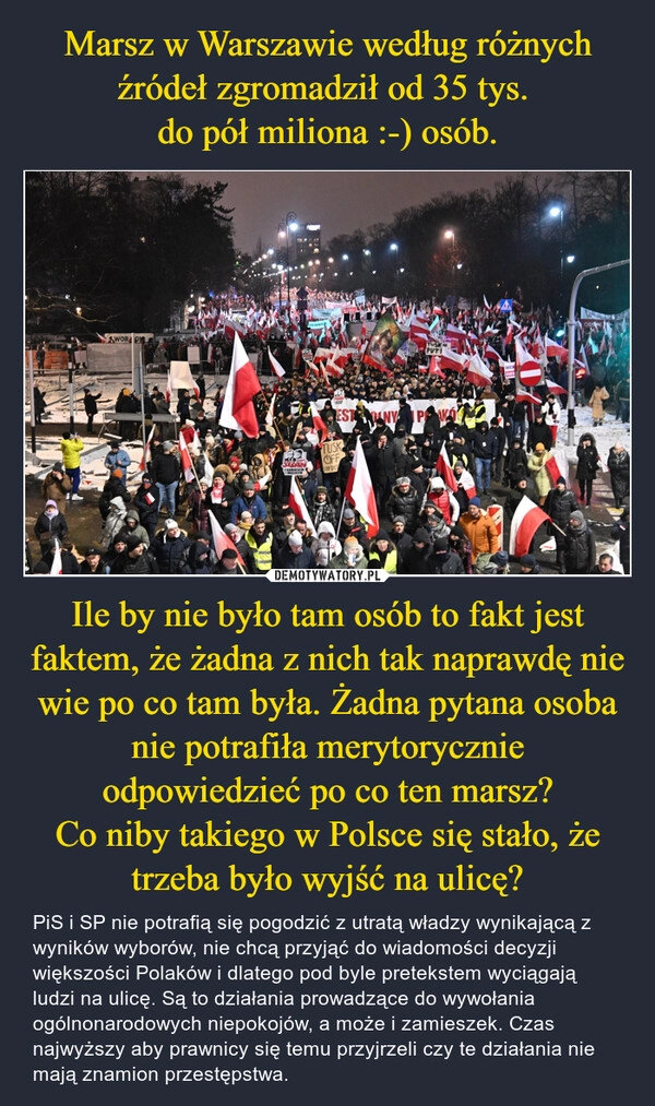 
    Marsz w Warszawie według różnych źródeł zgromadził od 35 tys. 
do pół miliona :-) osób. Ile by nie było tam osób to fakt jest faktem, że żadna z nich tak naprawdę nie wie po co tam była. Żadna pytana osoba nie potrafiła merytorycznie odpowiedzieć po co ten marsz?
Co niby takiego w Polsce się stało, że trzeba było wyjść na ulicę?