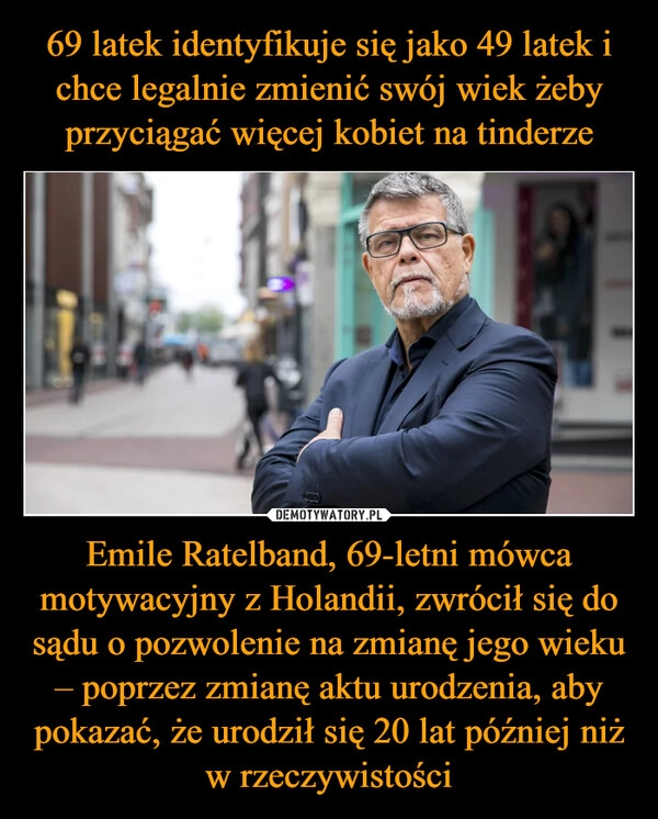 
    69 latek identyfikuje się jako 49 latek i chce legalnie zmienić swój wiek żeby przyciągać więcej kobiet na tinderze Emile Ratelband, 69-letni mówca motywacyjny z Holandii, zwrócił się do sądu o pozwolenie na zmianę jego wieku – poprzez zmianę aktu urodzenia, aby pokazać, że urodził się 20 lat później niż w rzeczywistości