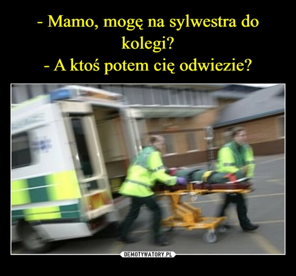 
    - Mamo, mogę na sylwestra do kolegi?
- A ktoś potem cię odwiezie?