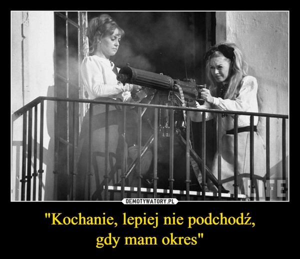 
    "Kochanie, lepiej nie podchodź,
gdy mam okres"