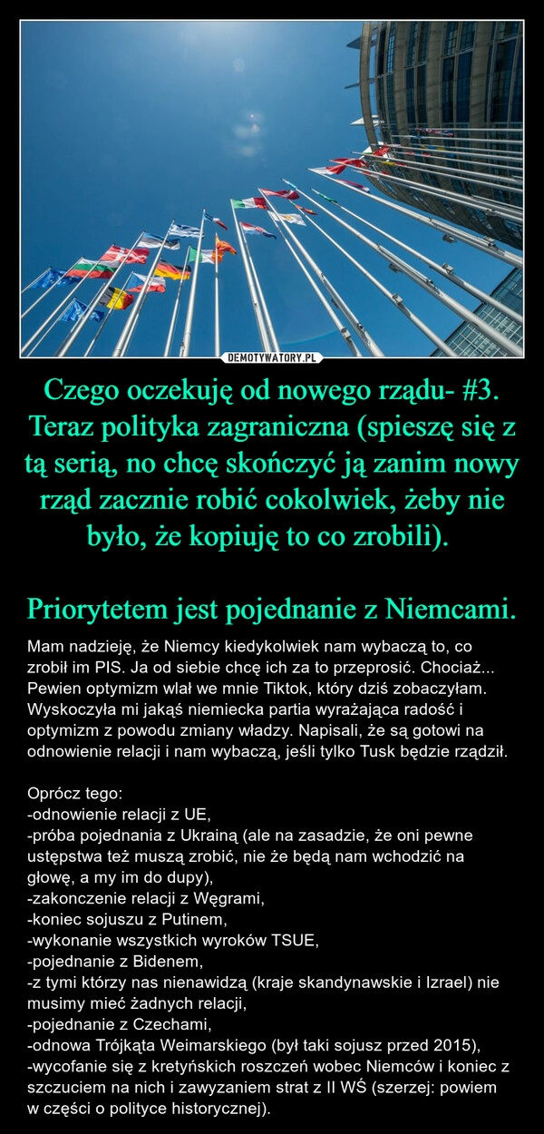 
    Czego oczekuję od nowego rządu- #3. Teraz polityka zagraniczna (spieszę się z tą serią, no chcę skończyć ją zanim nowy rząd zacznie robić cokolwiek, żeby nie było, że kopiuję to co zrobili). 

Priorytetem jest pojednanie z Niemcami.