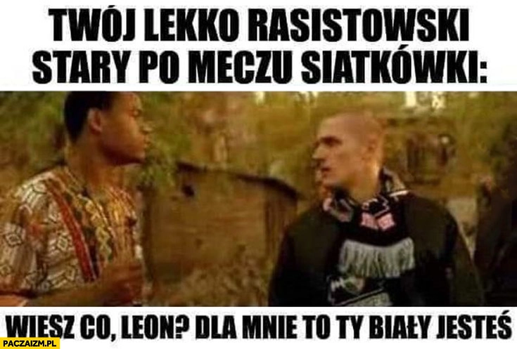 
    Twój lekko rasistowski stary po meczu siatkówki wiesz co Leon dla mnie to Ty biały jesteś