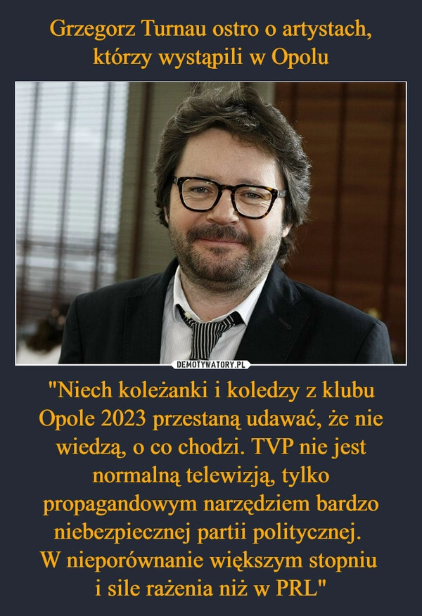 
    Grzegorz Turnau ostro o artystach, którzy wystąpili w Opolu "Niech koleżanki i koledzy z klubu Opole 2023 przestaną udawać, że nie wiedzą, o co chodzi. TVP nie jest normalną telewizją, tylko propagandowym narzędziem bardzo niebezpiecznej partii politycznej. 
W nieporównanie większym stopniu 
i sile rażenia niż w PRL"