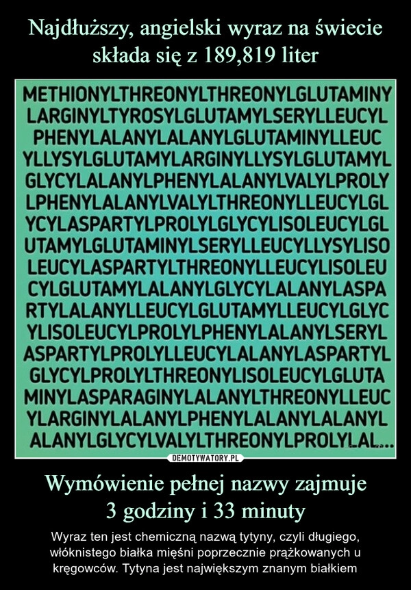 
    
Najdłuższy, angielski wyraz na świecie składa się z 189,819 liter Wymówienie pełnej nazwy zajmuje
3 godziny i 33 minuty 