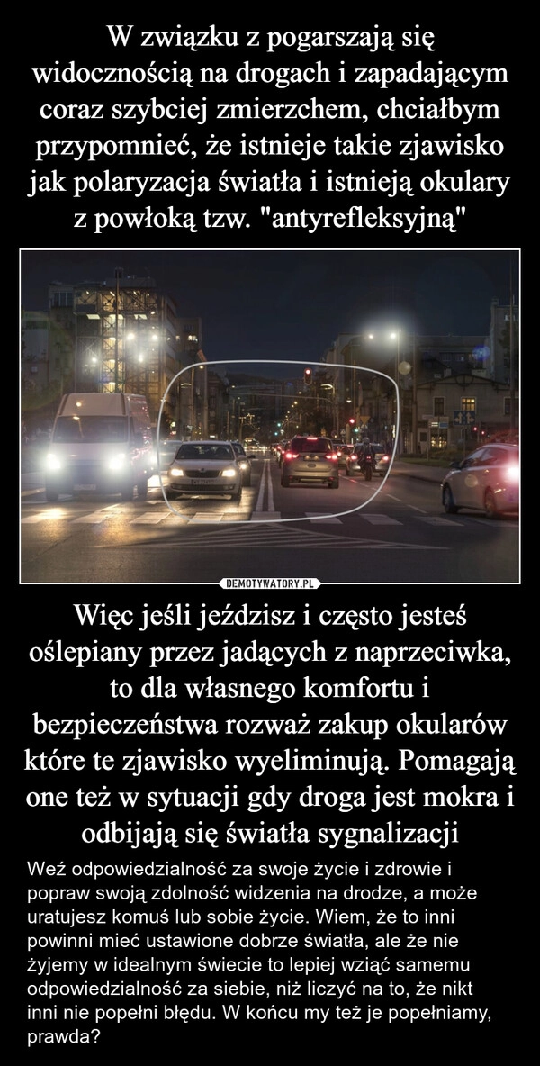 
    W związku z pogarszają się widocznością na drogach i zapadającym coraz szybciej zmierzchem, chciałbym przypomnieć, że istnieje takie zjawisko jak polaryzacja światła i istnieją okulary z powłoką tzw. "antyrefleksyjną" Więc jeśli jeździsz i często jesteś oślepiany przez jadących z naprzeciwka, to dla własnego komfortu i bezpieczeństwa rozważ zakup okularów które te zjawisko wyeliminują. Pomagają one też w sytuacji gdy droga jest mokra i odbijają się światła sygnalizacji