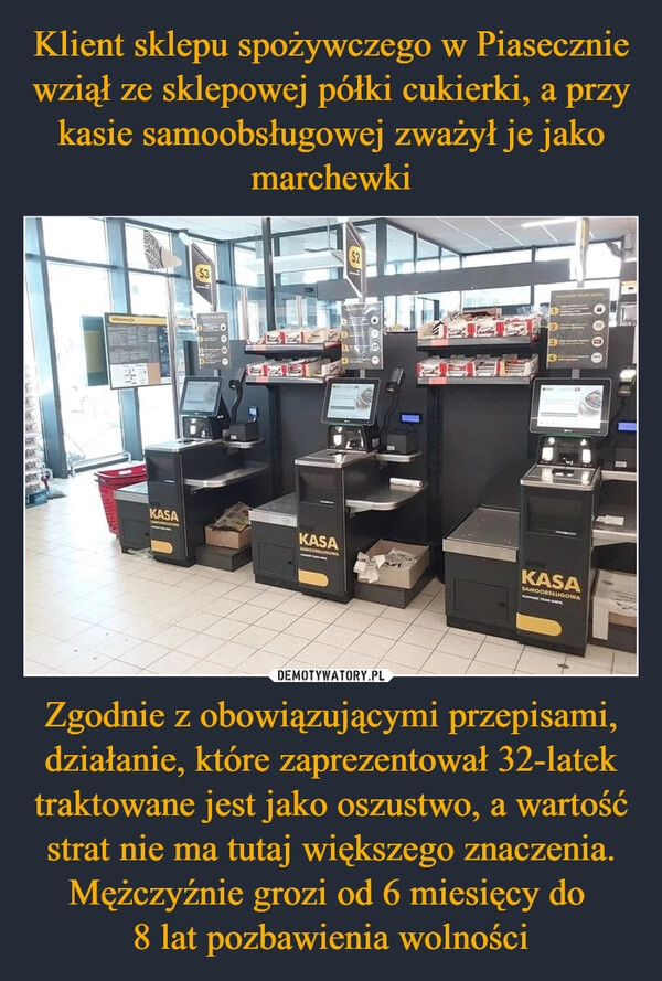 
    Klient sklepu spożywczego w Piasecznie wziął ze sklepowej półki cukierki, a przy kasie samoobsługowej zważył je jako marchewki Zgodnie z obowiązującymi przepisami, działanie, które zaprezentował 32-latek traktowane jest jako oszustwo, a wartość strat nie ma tutaj większego znaczenia. Mężczyźnie grozi od 6 miesięcy do 
8 lat pozbawienia wolności