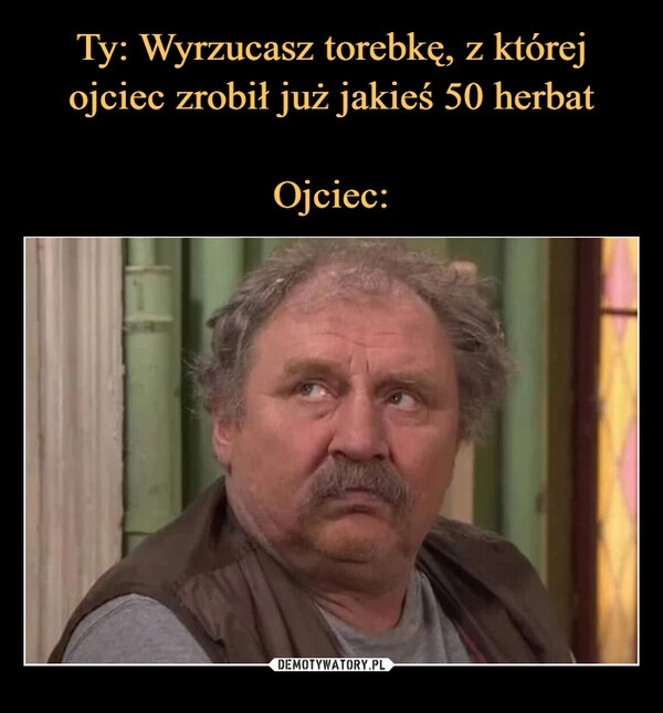 
    Ty: Wyrzucasz torebkę, z której
ojciec zrobił już jakieś 50 herbat

Ojciec: