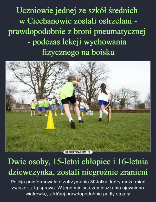 
    Uczniowie jednej ze szkół średnich 
w Ciechanowie zostali ostrzelani - prawdopodobnie z broni pneumatycznej 
- podczas lekcji wychowania 
fizycznego na boisku Dwie osoby, 15-letni chłopiec i 16-letnia dziewczynka, zostali niegroźnie zranieni