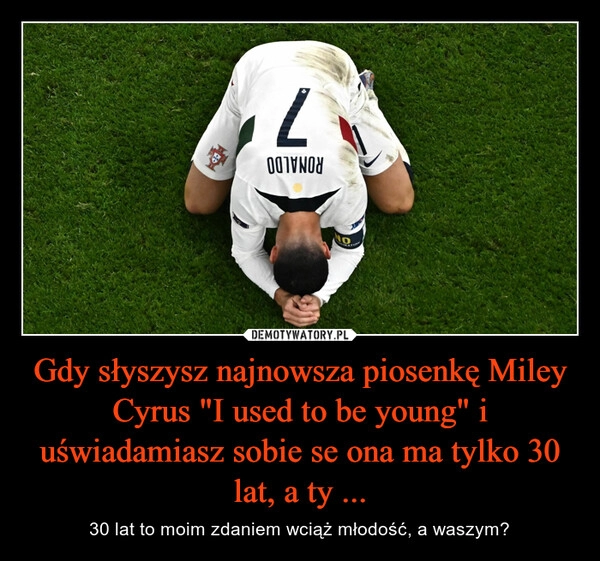 
    Gdy słyszysz najnowsza piosenkę Miley Cyrus "I used to be young" i uświadamiasz sobie se ona ma tylko 30 lat, a ty ...