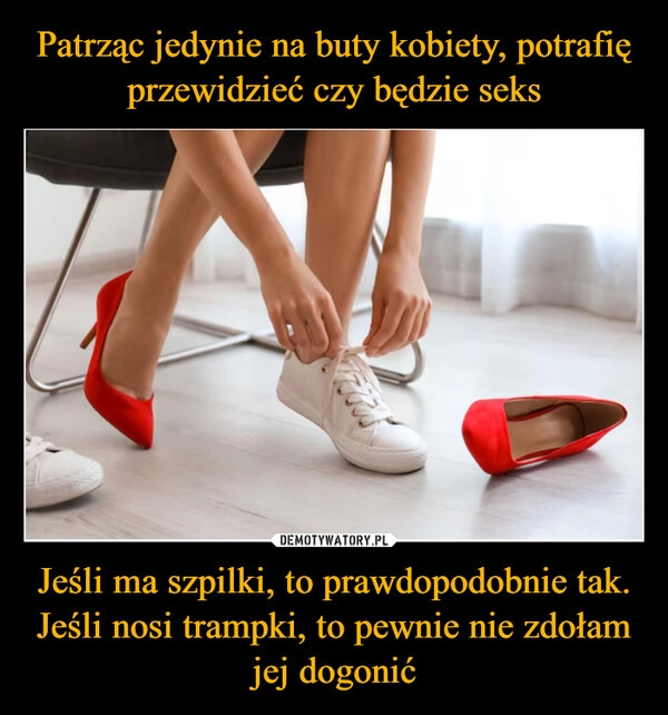 
    Patrząc jedynie na buty kobiety, potrafię przewidzieć czy będzie seks Jeśli ma szpilki, to prawdopodobnie tak. Jeśli nosi trampki, to pewnie nie zdołam jej dogonić