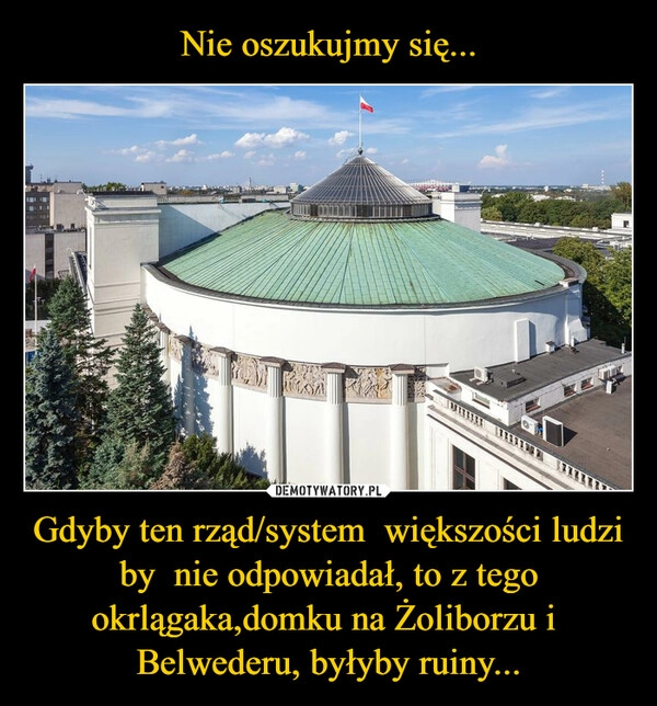 
    Nie oszukujmy się... Gdyby ten rząd/system  większości ludzi by  nie odpowiadał, to z tego okrlągaka,domku na Żoliborzu i  Belwederu, byłyby ruiny...