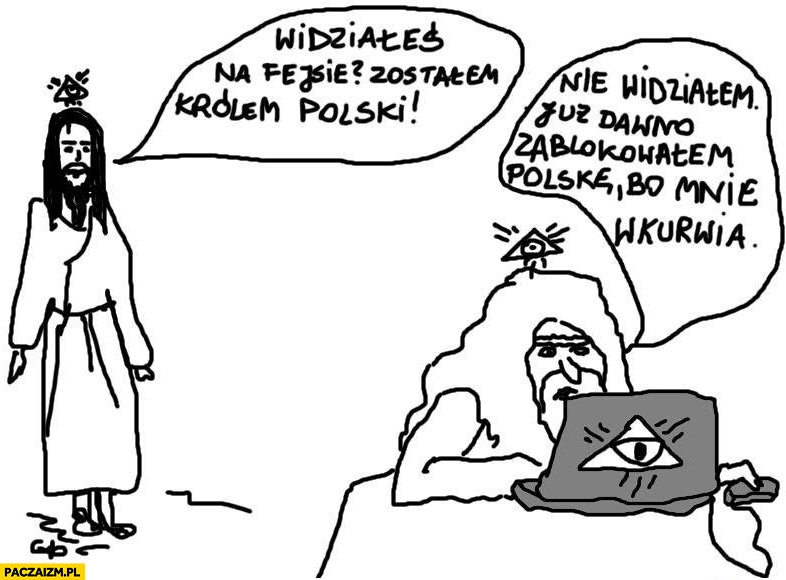 
    Widziałeś na fejsie? Zostałem królem Polski. Nie widziałem. Już dawno zablokowałem Polskę bo mnie wkurnia. Bóg Jezus