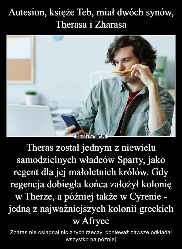 
    Autesion, księże Teb, miał dwóch synów, Therasa i Zharasa Theras został jednym z niewielu samodzielnych władców Sparty, jako regent dla jej małoletnich królów. Gdy regencja dobiegła końca założył kolonię w Therze, a później także w Cyrenie - jedną z najważniejszych kolonii greckich w Afryce