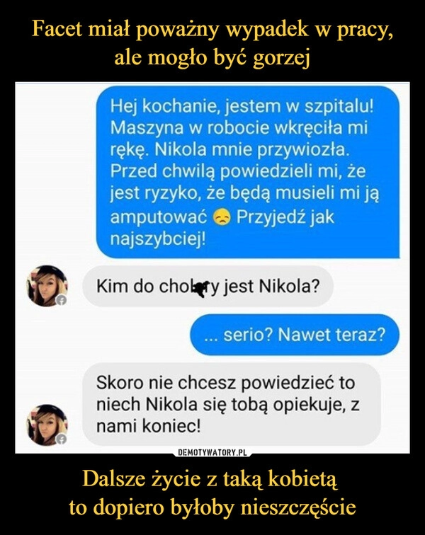 
    
Facet miał poważny wypadek w pracy, ale mogło być gorzej Dalsze życie z taką kobietą
to dopiero byłoby nieszczęście 