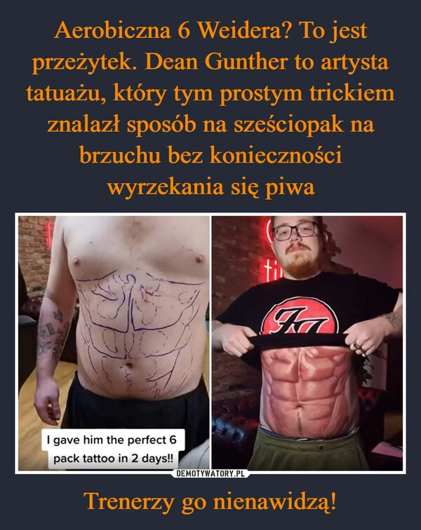 
    Aerobiczna 6 Weidera? To jest przeżytek. Dean Gunther to artysta tatuażu, który tym prostym trickiem znalazł sposób na sześciopak na brzuchu bez konieczności wyrzekania się piwa Trenerzy go nienawidzą!