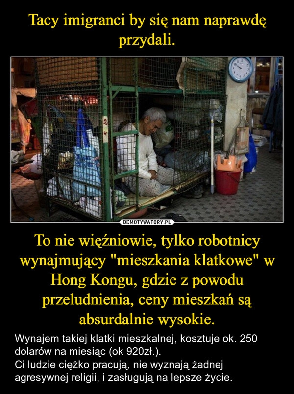 
    Tacy imigranci by się nam naprawdę przydali. To nie więźniowie, tylko robotnicy wynajmujący "mieszkania klatkowe" w Hong Kongu, gdzie z powodu przeludnienia, ceny mieszkań są absurdalnie wysokie.