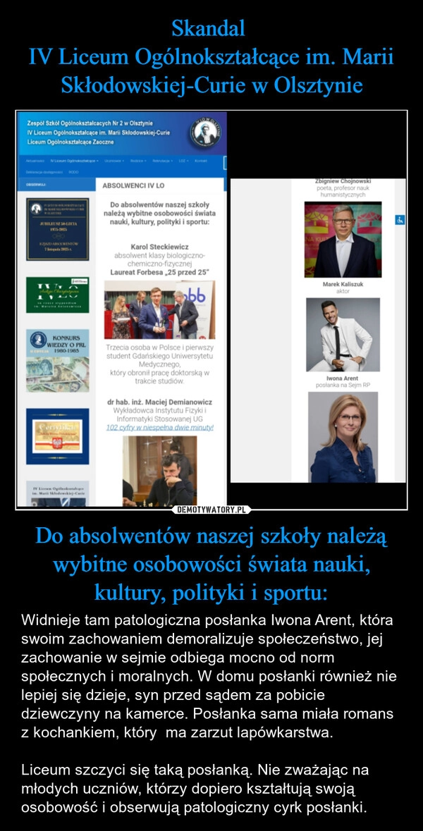 
    Skandal 
IV Liceum Ogólnokształcące im. Marii Skłodowskiej-Curie w Olsztynie Do absolwentów naszej szkoły należą wybitne osobowości świata nauki, kultury, polityki i sportu: