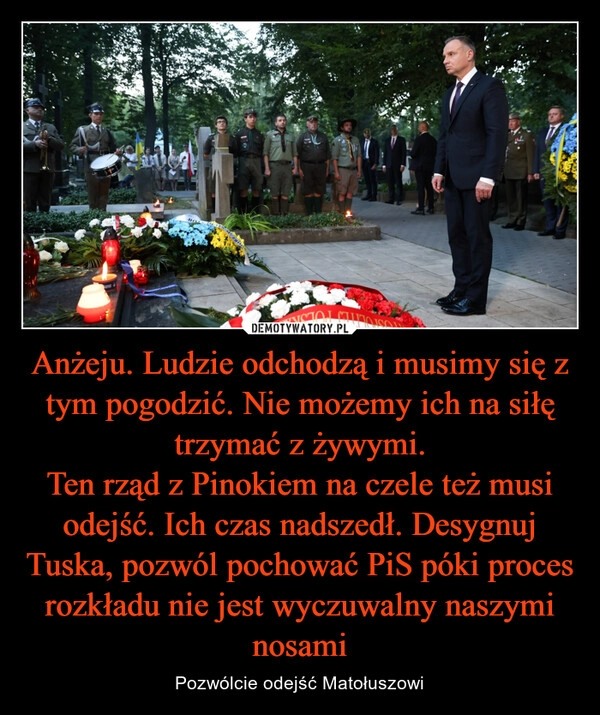 
    Anżeju. Ludzie odchodzą i musimy się z tym pogodzić. Nie możemy ich na siłę trzymać z żywymi.
Ten rząd z Pinokiem na czele też musi odejść. Ich czas nadszedł. Desygnuj Tuska, pozwól pochować PiS póki proces rozkładu nie jest wyczuwalny naszymi nosami