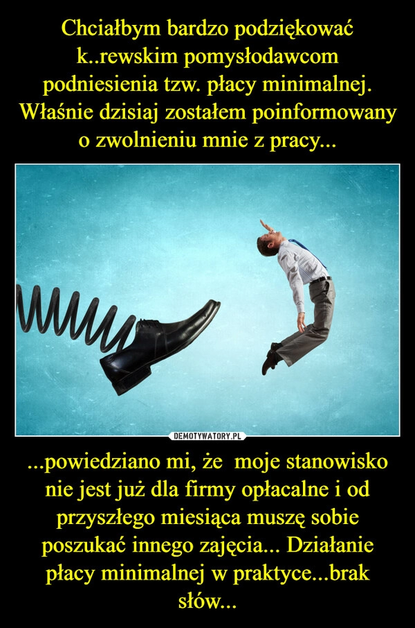 
    Chciałbym bardzo podziękować k..rewskim pomysłodawcom podniesienia tzw. płacy minimalnej. Właśnie dzisiaj zostałem poinformowany o zwolnieniu mnie z pracy... ...powiedziano mi, że moje stanowisko nie jest już dla firmy opłacalne i od przyszłego miesiąca muszę sobie poszukać innego zajęcia... Działanie płacy minimalnej w praktyce...brak słów... 