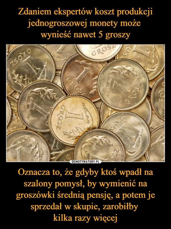 
    Zdaniem ekspertów koszt produkcji jednogroszowej monety może 
wynieść nawet 5 groszy Oznacza to, że gdyby ktoś wpadł na szalony pomysł, by wymienić na groszówki średnią pensję, a potem je sprzedał w skupie, zarobiłby 
kilka razy więcej