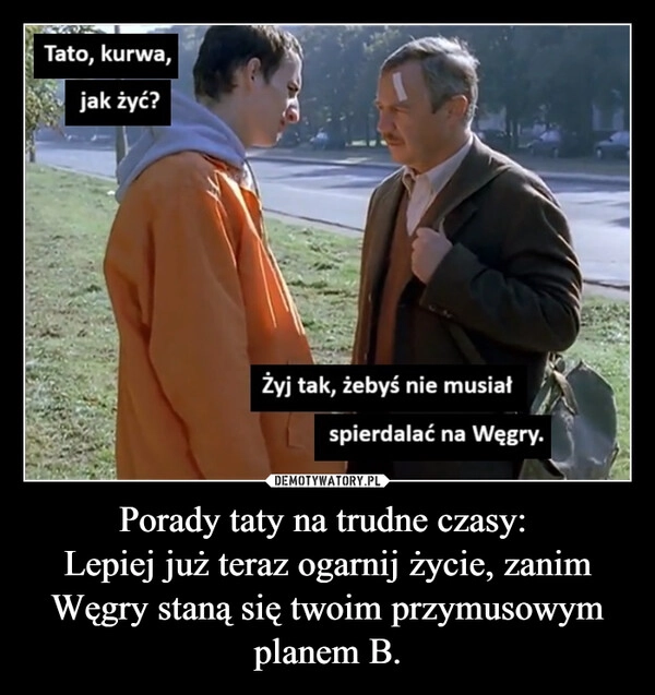 
    Porady taty na trudne czasy: 
Lepiej już teraz ogarnij życie, zanim Węgry staną się twoim przymusowym planem B.