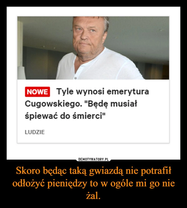 
    Skoro będąc taką gwiazdą nie potrafił odłożyć pieniędzy to w ogóle mi go nie żal.