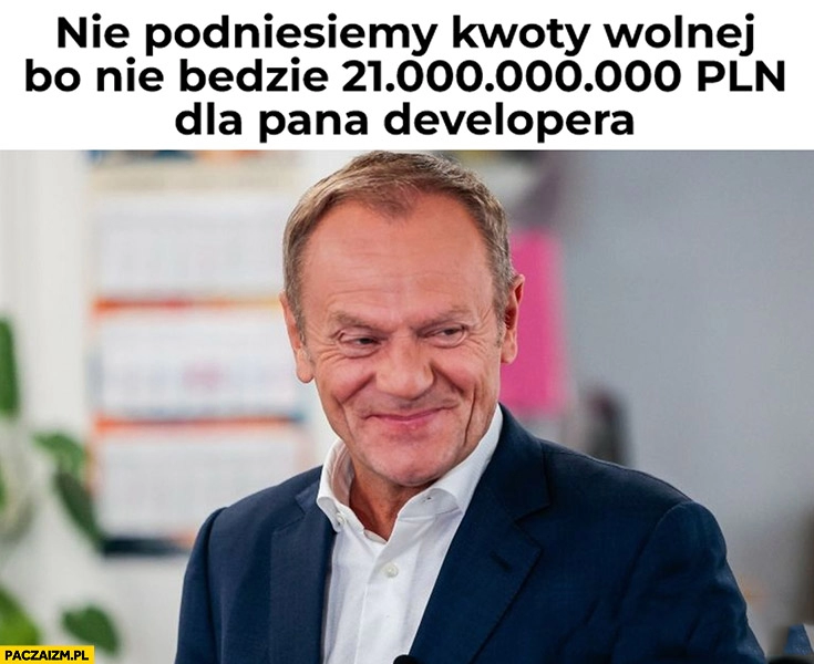 
    Donald Tusk nie podniesiemy kwoty wolnej bo nie będzie 21 miliardów dla pana dewelopera