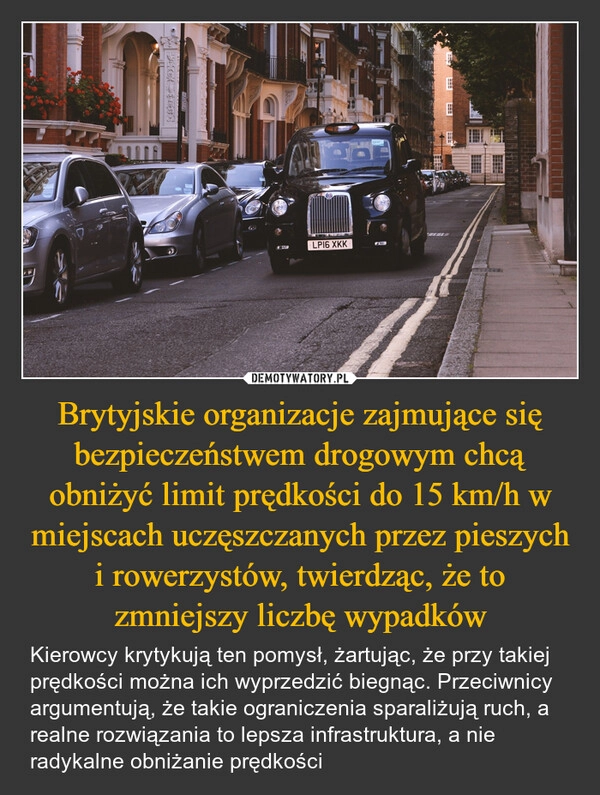 
    Brytyjskie organizacje zajmujące się bezpieczeństwem drogowym chcą obniżyć limit prędkości do 15 km/h w miejscach uczęszczanych przez pieszych i rowerzystów, twierdząc, że to zmniejszy liczbę wypadków
