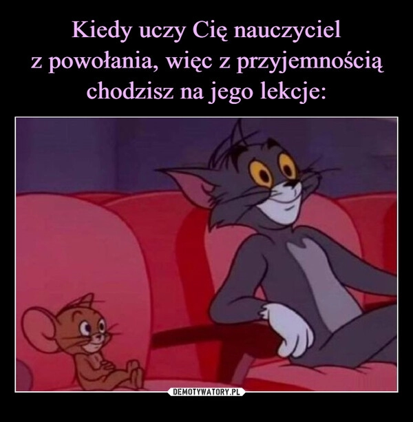 
    Kiedy uczy Cię nauczyciel
z powołania, więc z przyjemnością chodzisz na jego lekcje: