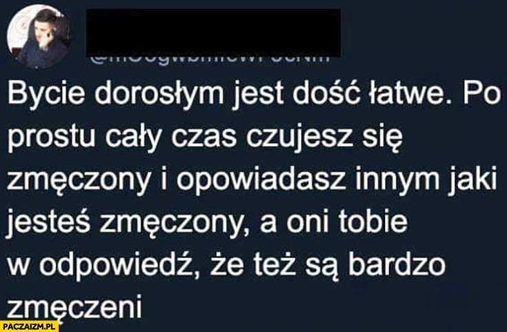 
    Bycie dorosłym jest łatwe cały czas czujesz się zmęczony i opowiadasz innym jaki jesteś zmęczony a oni Tobie, że też są bardzo zmęczeni