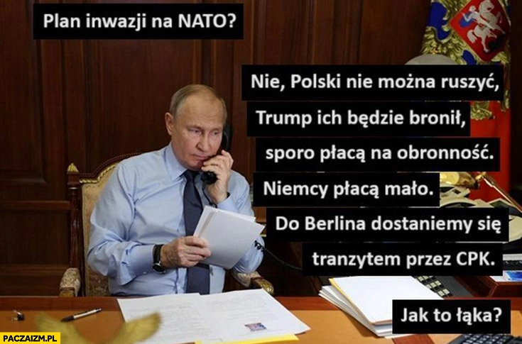 
    Putin dzwoni plan inwazji na NATO Niemcy mało płacą na obronność, do Berlina dostaniemy się tranzytem przez CPK, jak to łaka?