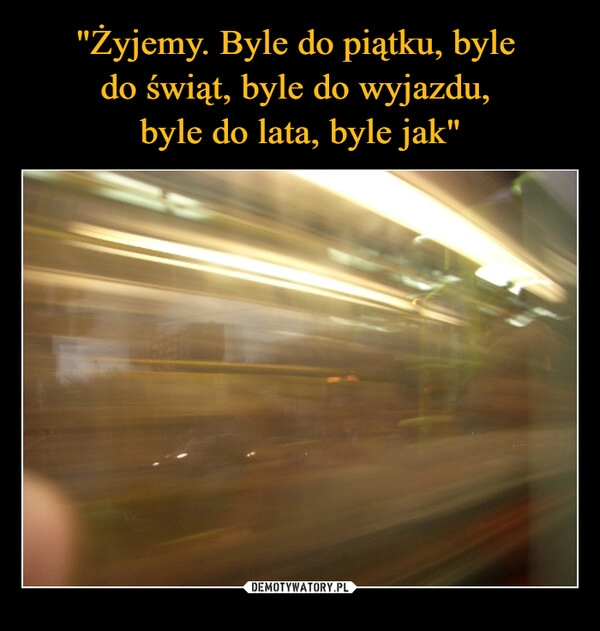 
    "Żyjemy. Byle do piątku, byle 
do świąt, byle do wyjazdu, 
byle do lata, byle jak"