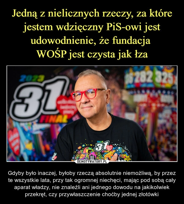 
    Jedną z nielicznych rzeczy, za które jestem wdzięczny PiS-owi jest udowodnienie, że fundacja
WOŚP jest czysta jak łza 