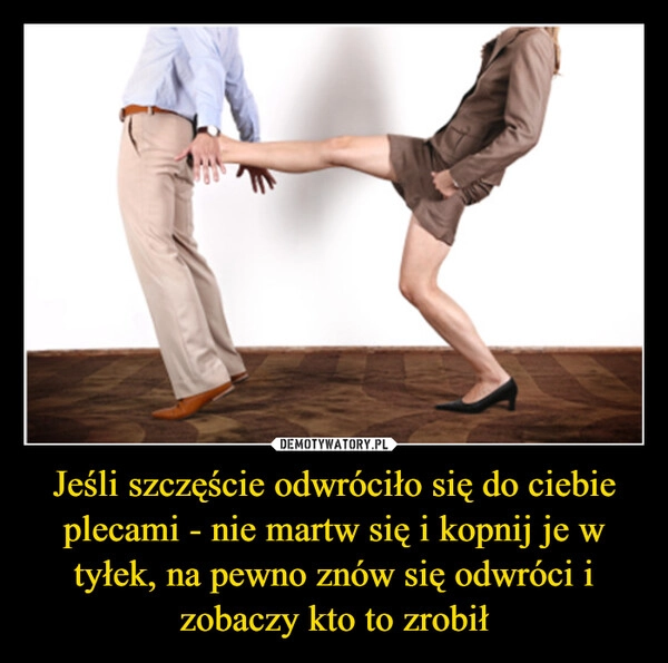 
    Jeśli szczęście odwróciło się do ciebie plecami - nie martw się i kopnij je w tyłek, na pewno znów się odwróci i zobaczy kto to zrobił