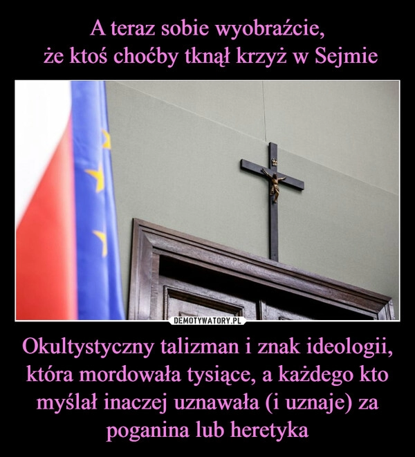 
    A teraz sobie wyobraźcie,
 że ktoś choćby tknął krzyż w Sejmie Okultystyczny talizman i znak ideologii, która mordowała tysiące, a każdego kto myślał inaczej uznawała (i uznaje) za poganina lub heretyka