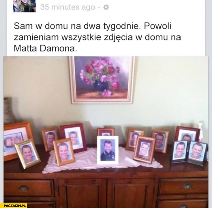 
    Sam w domu na dwa tygodnie powoli zamieniam wszystkie zdjęcia w domu na Matta Damona