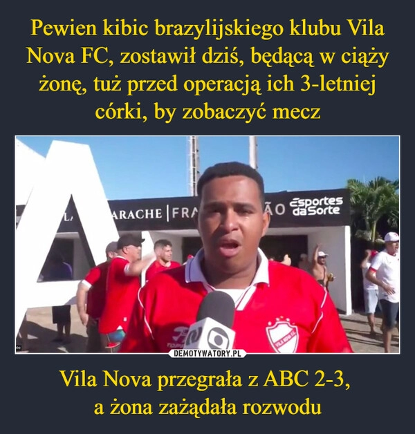 
    Pewien kibic brazylijskiego klubu Vila Nova FC, zostawił dziś, będącą w ciąży żonę, tuż przed operacją ich 3-letniej córki, by zobaczyć mecz Vila Nova przegrała z ABC 2-3, 
a żona zażądała rozwodu