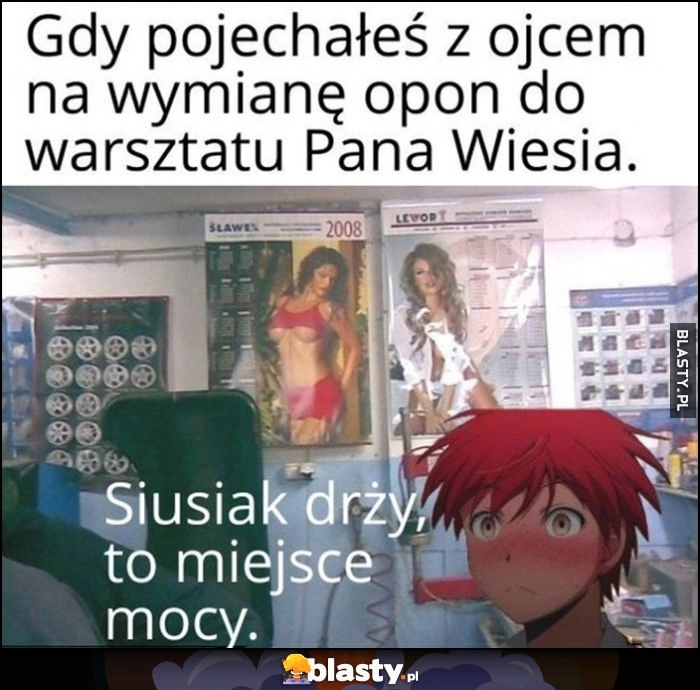 
    Gdy pojechałeś z ojcem na wymianę opon do warsztatu Pana Wiesia, siusiak drży, to miejsce mocy. Na ścianie kalendarze z gołymi babami