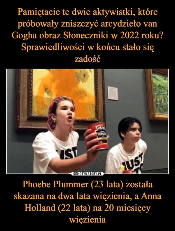 
    Pamiętacie te dwie aktywistki, które próbowały zniszczyć arcydzieło van Gogha obraz Słoneczniki w 2022 roku? Sprawiedliwości w końcu stało się zadość Phoebe Plummer (23 lata) została skazana na dwa lata więzienia, a Anna Holland (22 lata) na 20 miesięcy więzienia