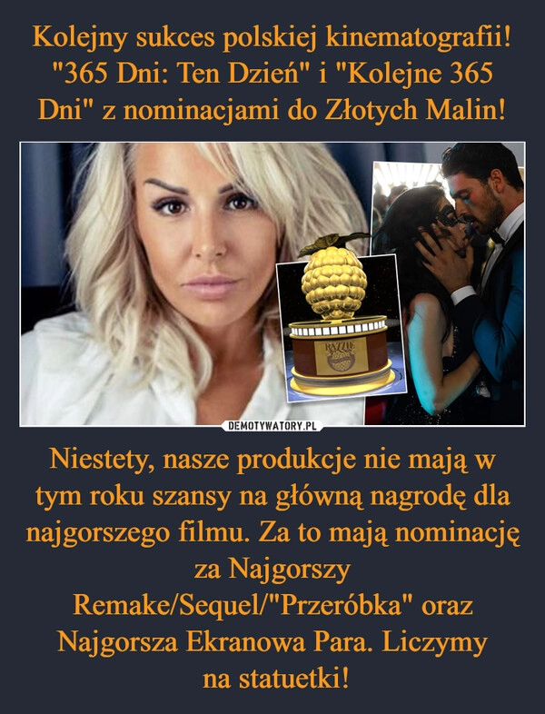 
    Kolejny sukces polskiej kinematografii! "365 Dni: Ten Dzień" i "Kolejne 365 Dni" z nominacjami do Złotych Malin! Niestety, nasze produkcje nie mają w tym roku szansy na główną nagrodę dla najgorszego filmu. Za to mają nominację za Najgorszy Remake/Sequel/"Przeróbka" oraz Najgorsza Ekranowa Para. Liczymy
na statuetki! 