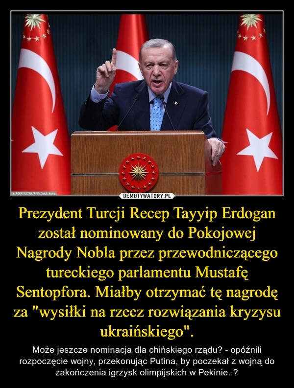 
    
Prezydent Turcji Recep Tayyip Erdogan został nominowany do Pokojowej Nagrody Nobla przez przewodniczącego tureckiego parlamentu Mustafę Sentopfora. Miałby otrzymać tę nagrodę za "wysiłki na rzecz rozwiązania kryzysu ukraińskiego". 