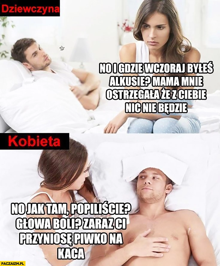 
    Dziewczyna vs kobieta gdzie wczoraj byłeś alkusie, mama ostrzegała, że nic z Ciebie nie będzie. Jak tam popiliście, zaraz Ci przyniosę piwko na kaca