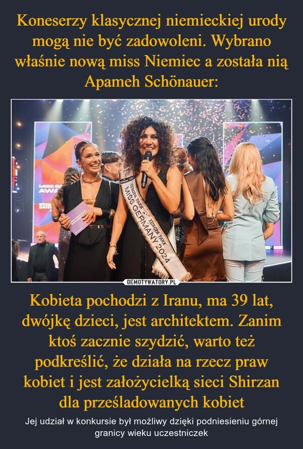 
    Koneserzy klasycznej niemieckiej urody mogą nie być zadowoleni. Wybrano właśnie nową miss Niemiec a została nią Apameh Schönauer: Kobieta pochodzi z Iranu, ma 39 lat, dwójkę dzieci, jest architektem. Zanim ktoś zacznie szydzić, warto też podkreślić, że działa na rzecz praw kobiet i jest założycielką sieci Shirzan dla prześladowanych kobiet