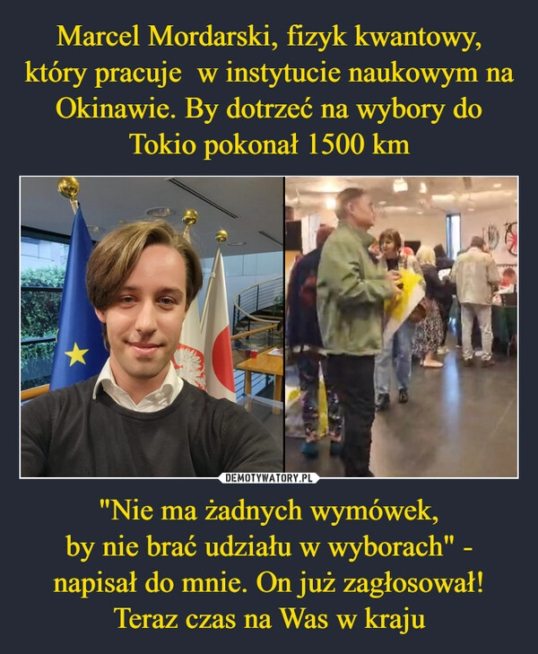 
    Marcel Mordarski, fizyk kwantowy, który pracuje  w instytucie naukowym na Okinawie. By dotrzeć na wybory do Tokio pokonał 1500 km "Nie ma żadnych wymówek,
by nie brać udziału w wyborach" - napisał do mnie. On już zagłosował!
Teraz czas na Was w kraju