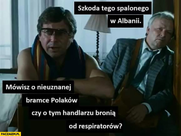 
    Szkoda tego spalonego w Albanii mówisz o nieuznanej bramce Polaków czy o tym handlarzu bronią od respiratorów?