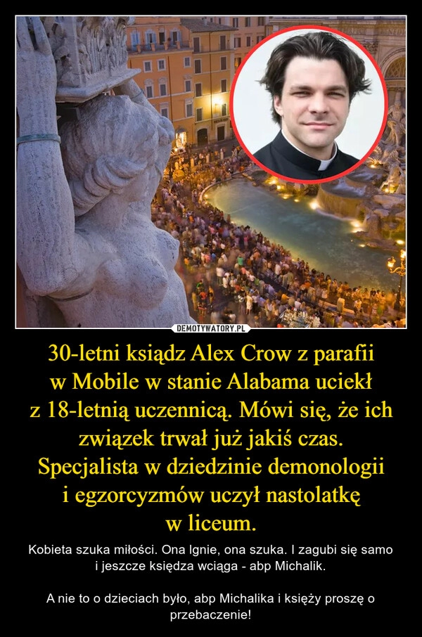 
    30-letni ksiądz Alex Crow z parafii w Mobile w stanie Alabama uciekł z 18-letnią uczennicą. Mówi się, że ich związek trwał już jakiś czas.
Specjalista w dziedzinie demonologii i egzorcyzmów uczył nastolatkę w liceum.