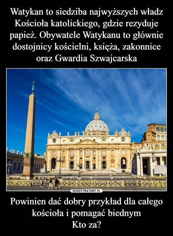 
    Watykan to siedziba najwyższych władz Kościoła katolickiego, gdzie rezyduje papież. Obywatele Watykanu to głównie dostojnicy kościelni, księża, zakonnice oraz Gwardia Szwajcarska Powinien dać dobry przykład dla całego kościoła i pomagać biednym
Kto za?